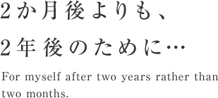 2カ月後よりも、2年後のために・・・